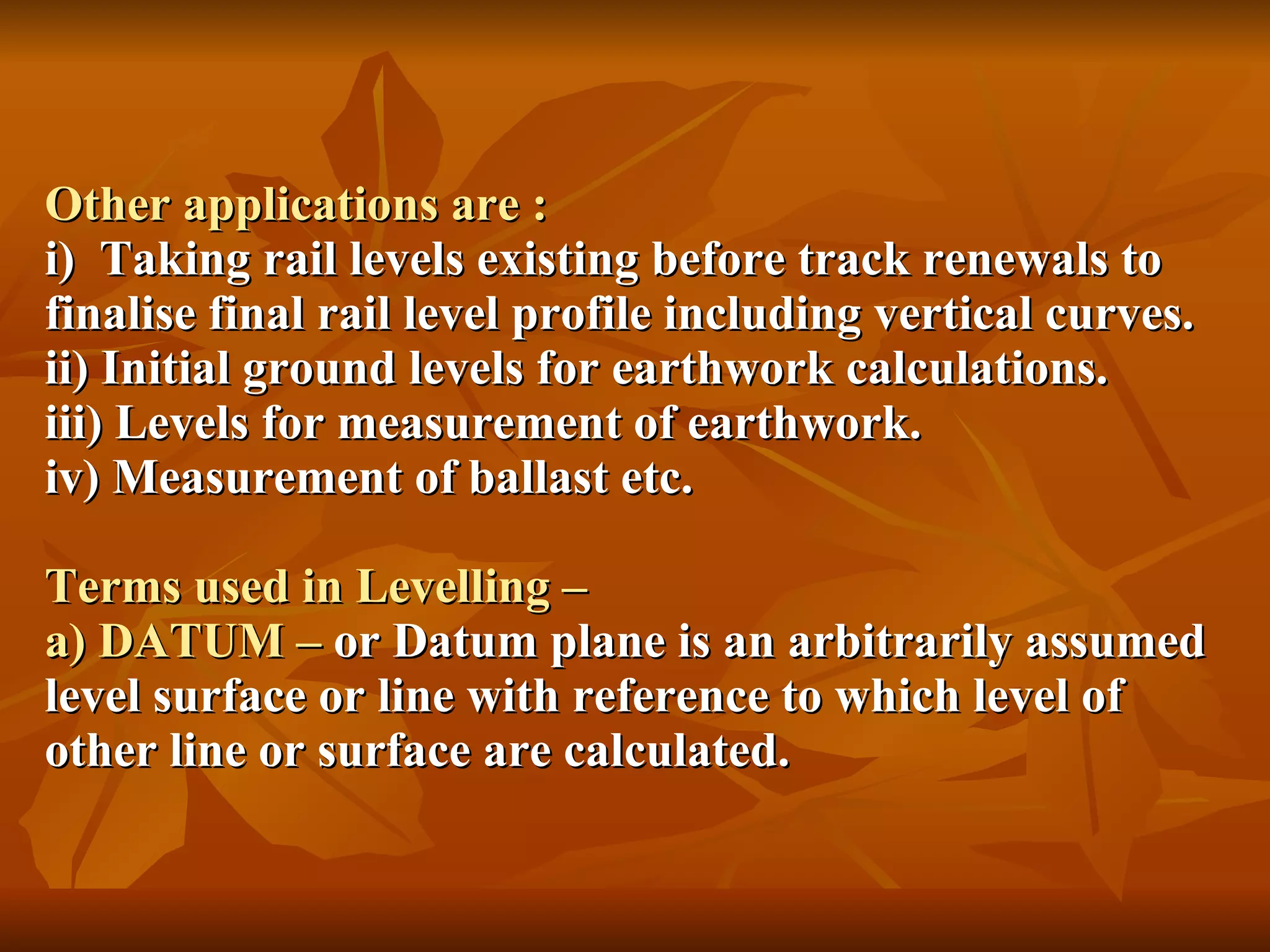 Other applications are : i)  Taking rail levels existing before track renewals to finalise final rail level profile including vertical curves. ii) Initial ground levels for earthwork calculations. iii) Levels for measurement of earthwork. iv) Measurement of ballast etc. Terms used in Levelling – a) DATUM –  or Datum plane is an arbitrarily assumed level surface or line with reference to which level of other line or surface are calculated. 