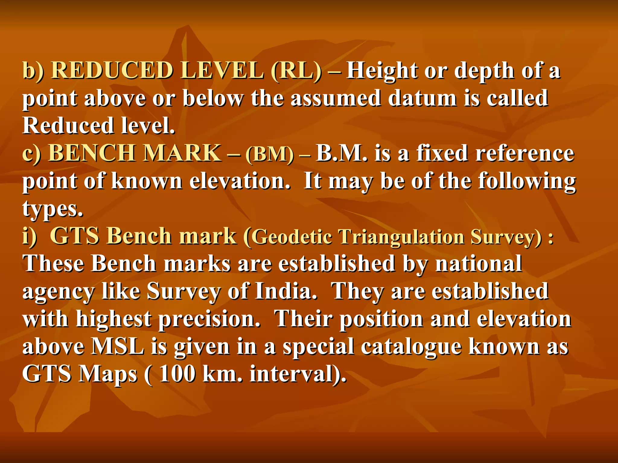 b) REDUCED LEVEL (RL) –   Height or depth of a point above or below the assumed datum is called Reduced level. c) BENCH MARK –  (BM) –  B.M. is a fixed reference point of known elevation.  It may be of the following types. i)  GTS Bench mark ( Geodetic Triangulation Survey) : These Bench marks are established by national agency like Survey of India.  They are established with highest precision.  Their position and elevation above MSL is given in a special catalogue known as GTS Maps ( 100 km. interval). 