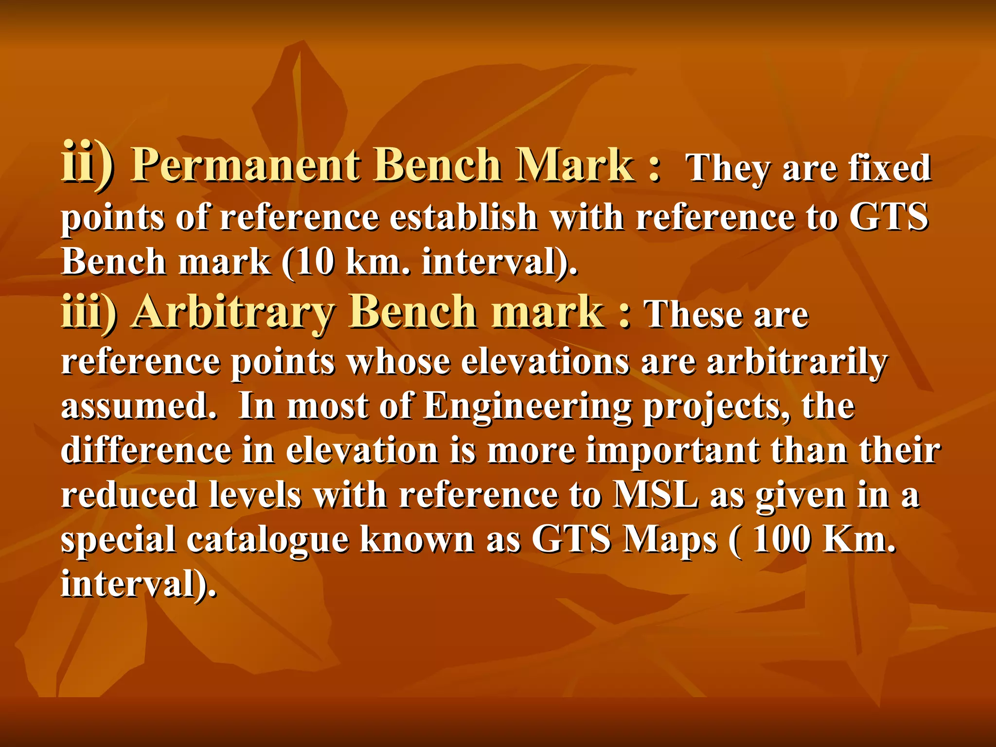 ii)  Permanent Bench Mark :   They are fixed points of reference establish with reference to GTS Bench mark (10 km. interval). iii) Arbitrary Bench mark :  These are reference points whose elevations are arbitrarily assumed.  In most of Engineering projects, the difference in elevation is more important than their reduced levels with reference to MSL as given in a special catalogue known as GTS Maps ( 100 Km. interval). 