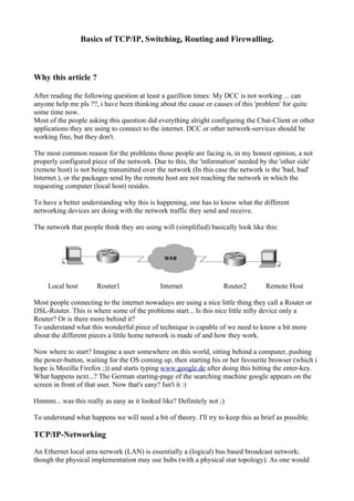Basics of TCP/IP, Switching, Routing and Firewalling.
Why this article ?
After reading the following question at least a gazillion times: My DCC is not working ... can
anyone help me pls ??, i have been thinking about the cause or causes of this 'problem' for quite
some time now.
Most of the people asking this question did everything alright configuring the Chat-Client or other
applications they are using to connect to the internet. DCC or other network-services should be
working fine, but they don't.
The most common reason for the problems those people are facing is, in my honest opinion, a not
properly configured piece of the network. Due to this, the 'information' needed by the 'other side'
(remote host) is not being transmitted over the network (In this case the network is the 'bad, bad'
Internet.), or the packages send by the remote host are not reaching the network in which the
requesting computer (local host) resides.
To have a better understanding why this is happening, one has to know what the different
networking devices are doing with the network traffic they send and receive.
The network that people think they are using will (simplified) basically look like this:
Local host Router1 Internet Router2 Remote Host
Most people connecting to the internet nowadays are using a nice little thing they call a Router or
DSL-Router. This is where some of the problems start... Is this nice little nifty device only a
Router? Or is there more behind it?
To understand what this wonderful piece of technique is capable of we need to know a bit more
about the different pieces a little home network is made of and how they work.
Now where to start? Imagine a user somewhere on this world, sitting behind a computer, pushing
the power-button, waiting for the OS coming up, then starting his or her favourite browser (which i
hope is Mozilla Firefox ;)) and starts typing www.google.de after doing this hitting the enter-key.
What happens next...? The German starting-page of the searching machine google appears on the
screen in front of that user. Now that's easy? Isn't it :)
Hmmm... was this really as easy as it looked like? Definitely not ;)
To understand what happens we will need a bit of theory. I'll try to keep this as brief as possible.
TCP/IP-Networking
An Ethernet local area network (LAN) is essentially a (logical) bus based broadcast network;
though the physical implementation may use hubs (with a physical star topology). As one would
 