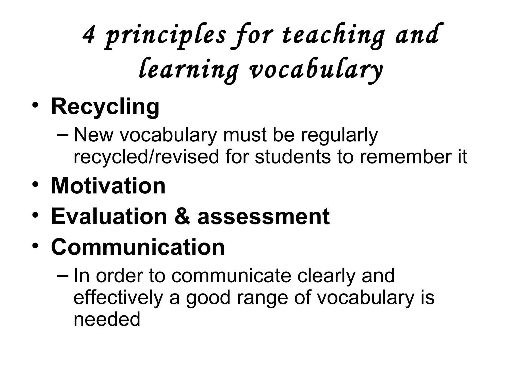 4 principles for teaching and learning vocabulary Recycling New vocabulary must be regularly recycled/revised for students to remember it Motivation Evaluation & assessment Communication In order to communicate clearly and effectively a good range of vocabulary is needed 