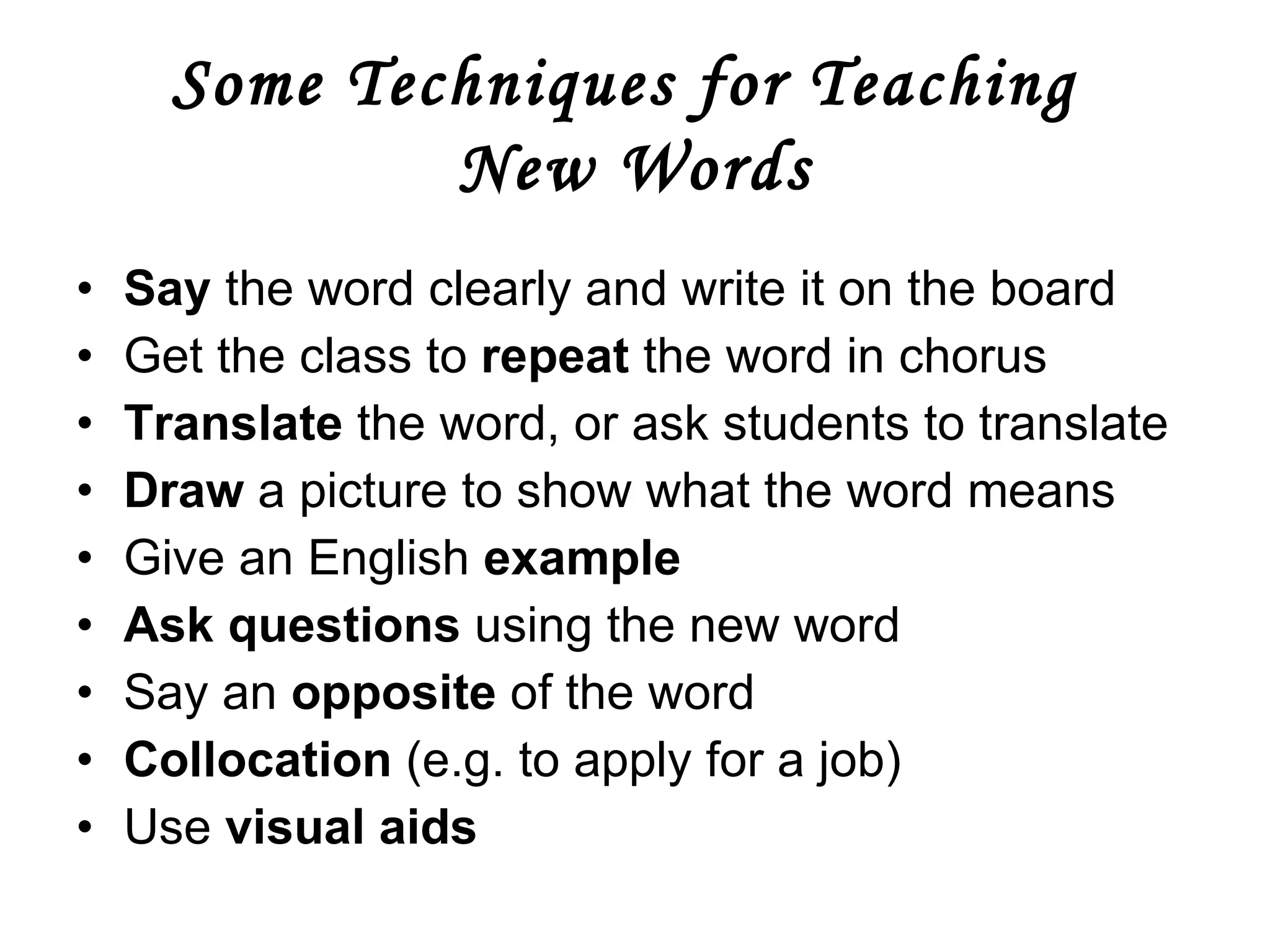 Some Techniques for Teaching  New Words Say  the word clearly and write it on the board Get the class to  repeat  the word in chorus Translate  the word, or ask students to translate  Draw  a picture to show what the word means Give an English  example Ask questions  using the new word Say an  opposite  of the word Collocation  (e.g. to apply for a job)  Use  visual aids     