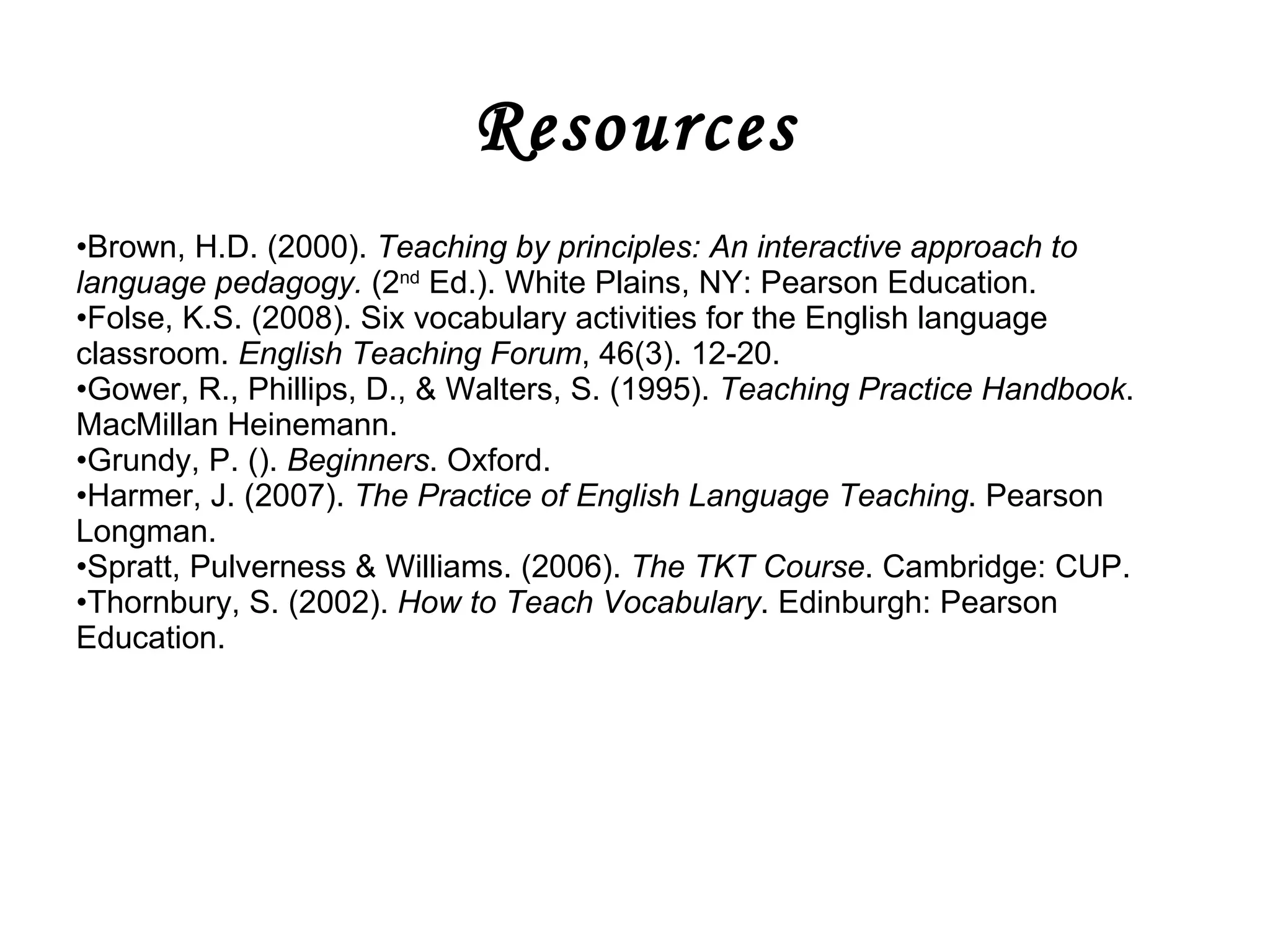 Resources Brown, H.D. (2000).  Teaching by principles: An interactive approach to language pedagogy.  (2 nd  Ed.). White Plains, NY: Pearson Education. Folse, K.S. (2008). Six vocabulary activities for the English language classroom.  English Teaching Forum , 46(3). 12-20. Gower, R., Phillips, D., & Walters, S. (1995).  Teaching Practice Handbook . MacMillan Heinemann. Grundy, P. ().  Beginners . Oxford.  Harmer, J. (2007).  The Practice of English Language Teaching . Pearson Longman. Spratt, Pulverness & Williams. (2006).  The TKT Course . Cambridge: CUP. Thornbury, S. (2002).  How to Teach Vocabulary . Edinburgh: Pearson Education.  