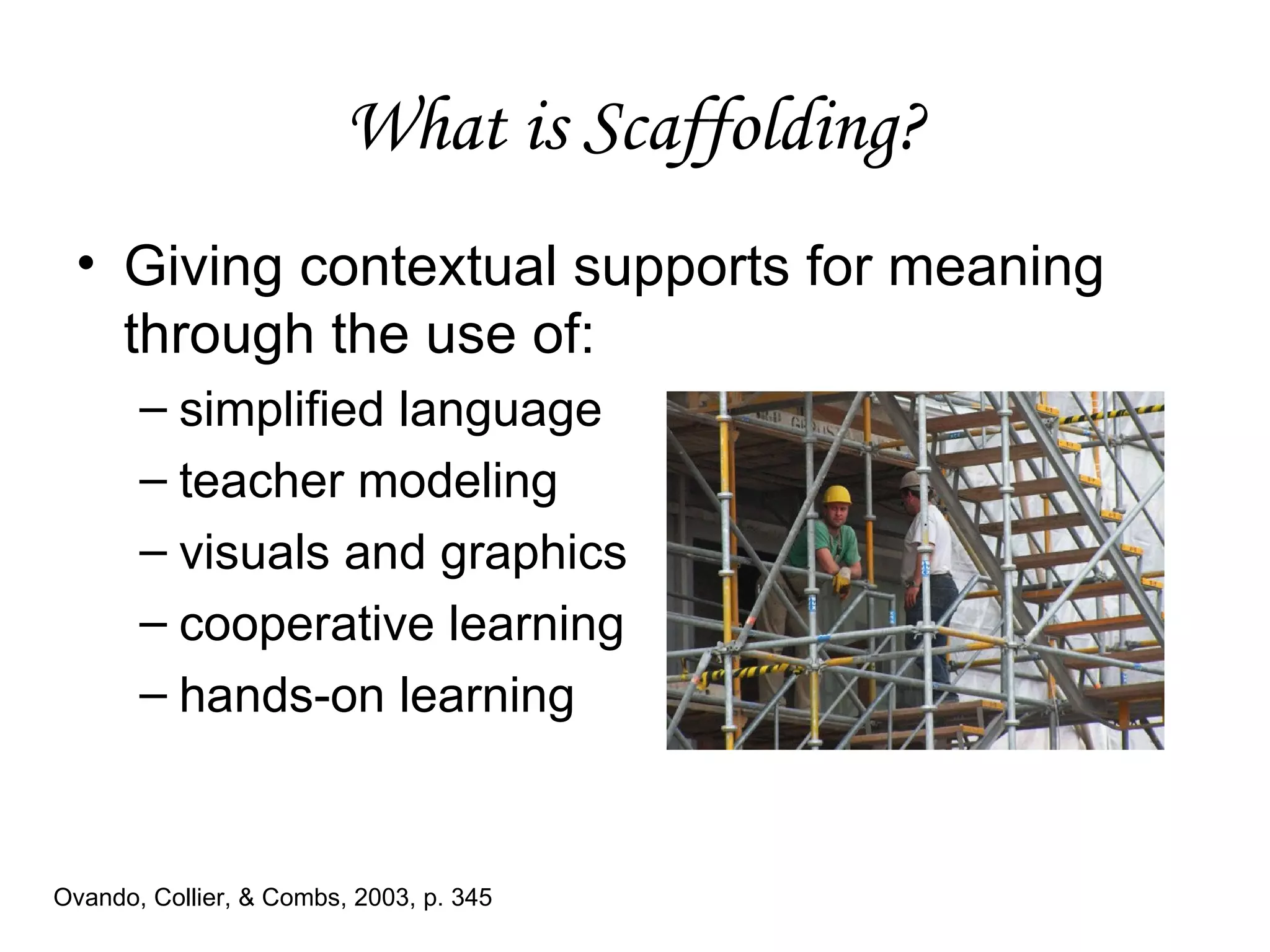 What is Scaffolding? Giving contextual supports for meaning through the use of: simplified language teacher modeling visuals and graphics  cooperative learning hands-on learning Ovando, Collier, & Combs, 2003, p. 345 