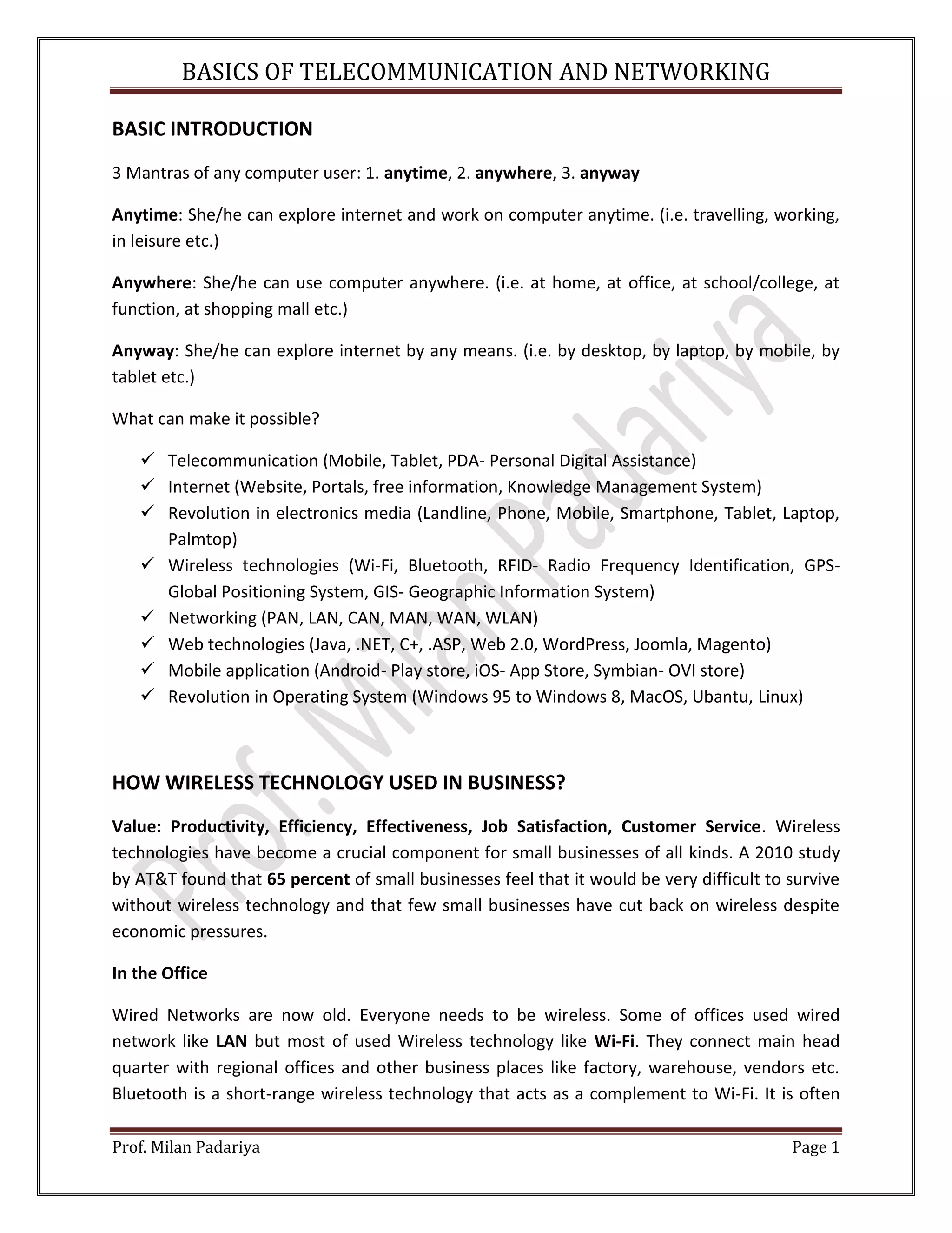 BASICS OF TELECOMMUNICATION AND NETWORKING Prof. Milan Padariya Page 1 BASIC INTRODUCTION 3 Mantras of any computer user: 1. anytime, 2. anywhere, 3. anyway Anytime: She/he can explore internet and work on computer anytime. (i.e. travelling, working, in leisure etc.) Anywhere: She/he can use computer anywhere. (i.e. at home, at office, at school/college, at function, at shopping mall etc.) Anyway: She/he can explore internet by any means. (i.e. by desktop, by laptop, by mobile, by tablet etc.) What can make it possible?  Telecommunication (Mobile, Tablet, PDA- Personal Digital Assistance)  Internet (Website, Portals, free information, Knowledge Management System)  Revolution in electronics media (Landline, Phone, Mobile, Smartphone, Tablet, Laptop, Palmtop)  Wireless technologies (Wi-Fi, Bluetooth, RFID- Radio Frequency Identification, GPS- Global Positioning System, GIS- Geographic Information System)  Networking (PAN, LAN, CAN, MAN, WAN, WLAN)  Web technologies (Java, .NET, C+, .ASP, Web 2.0, WordPress, Joomla, Magento)  Mobile application (Android- Play store, iOS- App Store, Symbian- OVI store)  Revolution in Operating System (Windows 95 to Windows 8, MacOS, Ubantu, Linux) HOW WIRELESS TECHNOLOGY USED IN BUSINESS? Value: Productivity, Efficiency, Effectiveness, Job Satisfaction, Customer Service. Wireless technologies have become a crucial component for small businesses of all kinds. A 2010 study by AT&T found that 65 percent of small businesses feel that it would be very difficult to survive without wireless technology and that few small businesses have cut back on wireless despite economic pressures. In the Office Wired Networks are now old. Everyone needs to be wireless. Some of offices used wired network like LAN but most of used Wireless technology like Wi-Fi. They connect main head quarter with regional offices and other business places like factory, warehouse, vendors etc. Bluetooth is a short-range wireless technology that acts as a complement to Wi-Fi. It is often 