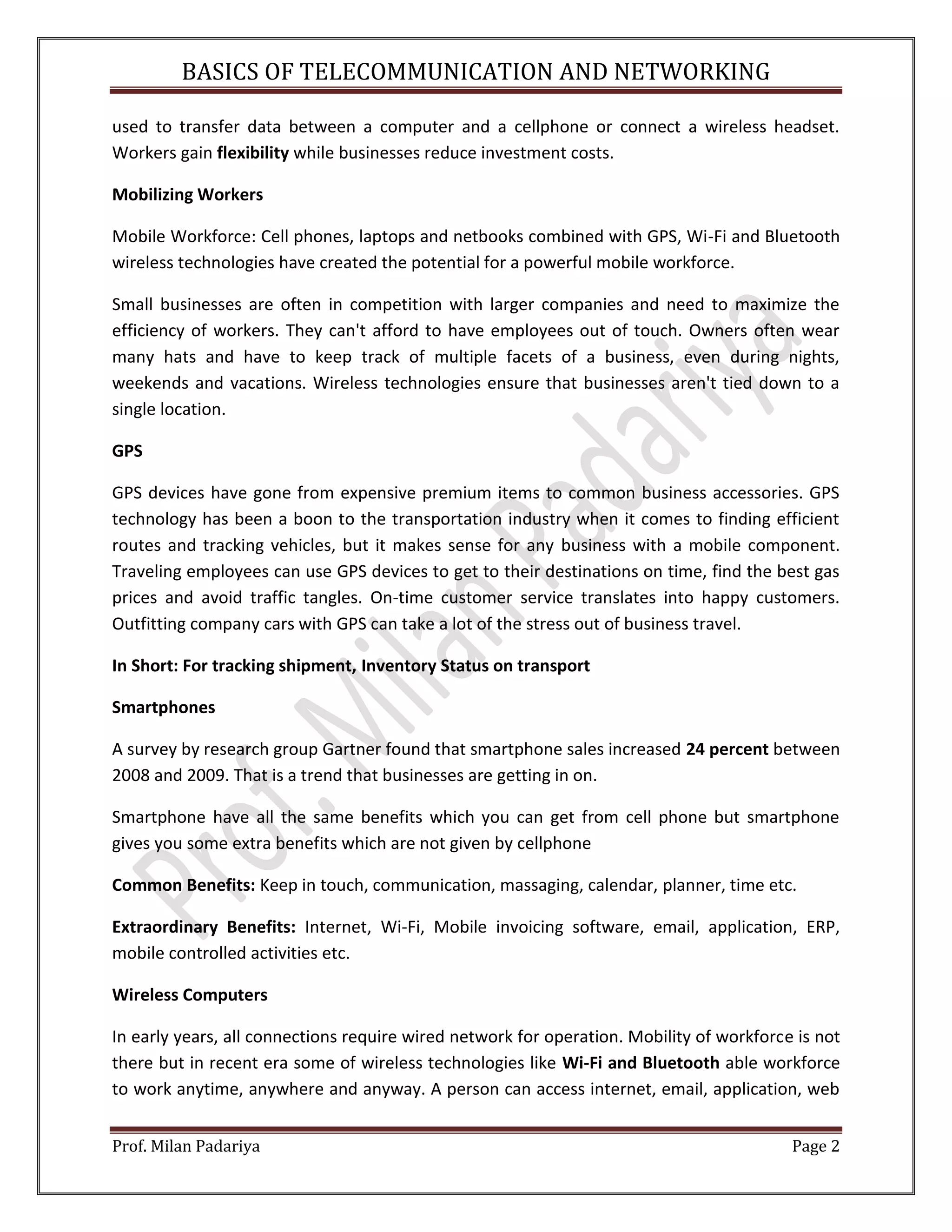 BASICS OF TELECOMMUNICATION AND NETWORKING Prof. Milan Padariya Page 2 used to transfer data between a computer and a cellphone or connect a wireless headset. Workers gain flexibility while businesses reduce investment costs. Mobilizing Workers Mobile Workforce: Cell phones, laptops and netbooks combined with GPS, Wi-Fi and Bluetooth wireless technologies have created the potential for a powerful mobile workforce. Small businesses are often in competition with larger companies and need to maximize the efficiency of workers. They can't afford to have employees out of touch. Owners often wear many hats and have to keep track of multiple facets of a business, even during nights, weekends and vacations. Wireless technologies ensure that businesses aren't tied down to a single location. GPS GPS devices have gone from expensive premium items to common business accessories. GPS technology has been a boon to the transportation industry when it comes to finding efficient routes and tracking vehicles, but it makes sense for any business with a mobile component. Traveling employees can use GPS devices to get to their destinations on time, find the best gas prices and avoid traffic tangles. On-time customer service translates into happy customers. Outfitting company cars with GPS can take a lot of the stress out of business travel. In Short: For tracking shipment, Inventory Status on transport Smartphones A survey by research group Gartner found that smartphone sales increased 24 percent between 2008 and 2009. That is a trend that businesses are getting in on. Smartphone have all the same benefits which you can get from cell phone but smartphone gives you some extra benefits which are not given by cellphone Common Benefits: Keep in touch, communication, massaging, calendar, planner, time etc. Extraordinary Benefits: Internet, Wi-Fi, Mobile invoicing software, email, application, ERP, mobile controlled activities etc. Wireless Computers In early years, all connections require wired network for operation. Mobility of workforce is not there but in recent era some of wireless technologies like Wi-Fi and Bluetooth able workforce to work anytime, anywhere and anyway. A person can access internet, email, application, web 