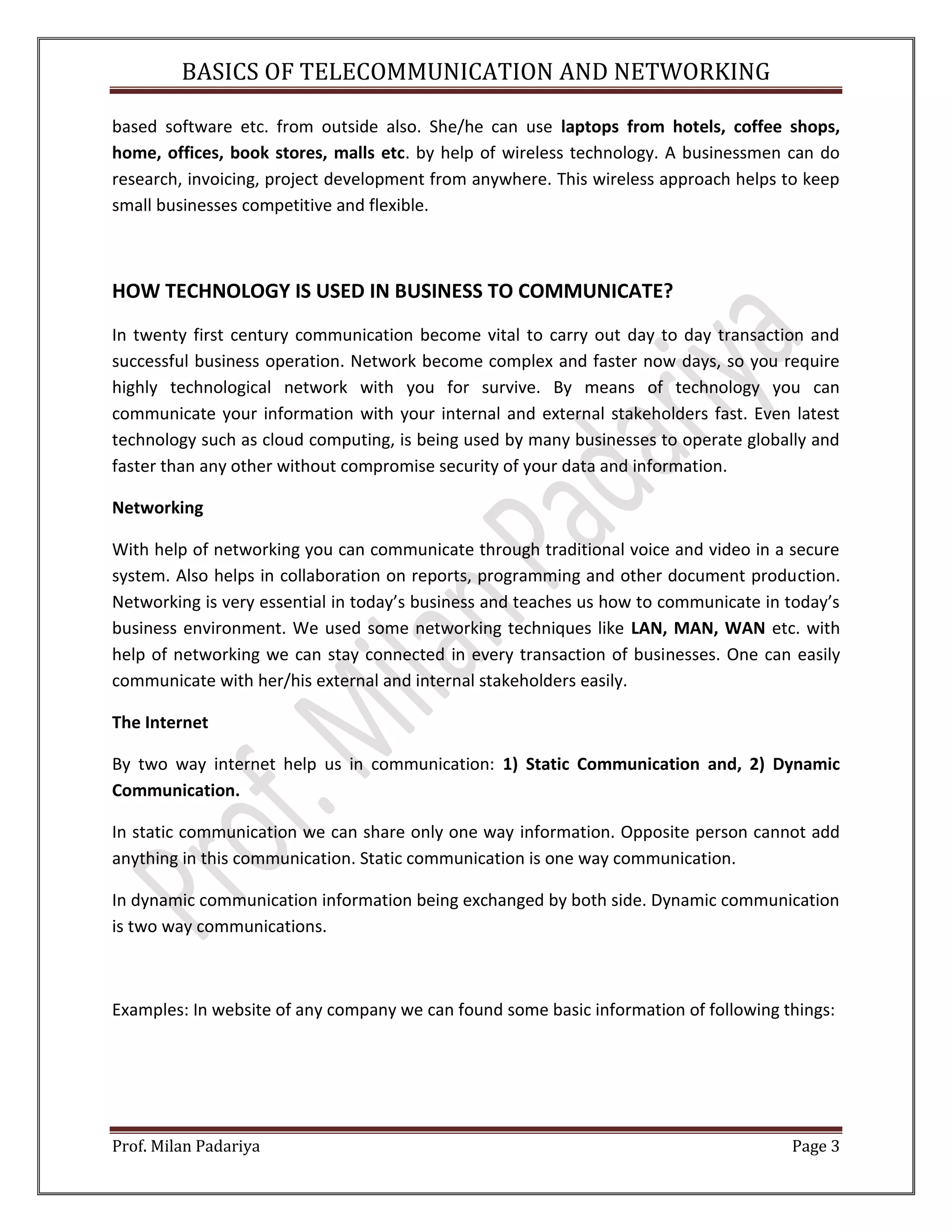 BASICS OF TELECOMMUNICATION AND NETWORKING Prof. Milan Padariya Page 3 based software etc. from outside also. She/he can use laptops from hotels, coffee shops, home, offices, book stores, malls etc. by help of wireless technology. A businessmen can do research, invoicing, project development from anywhere. This wireless approach helps to keep small businesses competitive and flexible. HOW TECHNOLOGY IS USED IN BUSINESS TO COMMUNICATE? In twenty first century communication become vital to carry out day to day transaction and successful business operation. Network become complex and faster now days, so you require highly technological network with you for survive. By means of technology you can communicate your information with your internal and external stakeholders fast. Even latest technology such as cloud computing, is being used by many businesses to operate globally and faster than any other without compromise security of your data and information. Networking With help of networking you can communicate through traditional voice and video in a secure system. Also helps in collaboration on reports, programming and other document production. Networking is very essential in today’s business and teaches us how to communicate in today’s business environment. We used some networking techniques like LAN, MAN, WAN etc. with help of networking we can stay connected in every transaction of businesses. One can easily communicate with her/his external and internal stakeholders easily. The Internet By two way internet help us in communication: 1) Static Communication and, 2) Dynamic Communication. In static communication we can share only one way information. Opposite person cannot add anything in this communication. Static communication is one way communication. In dynamic communication information being exchanged by both side. Dynamic communication is two way communications. Examples: In website of any company we can found some basic information of following things: 