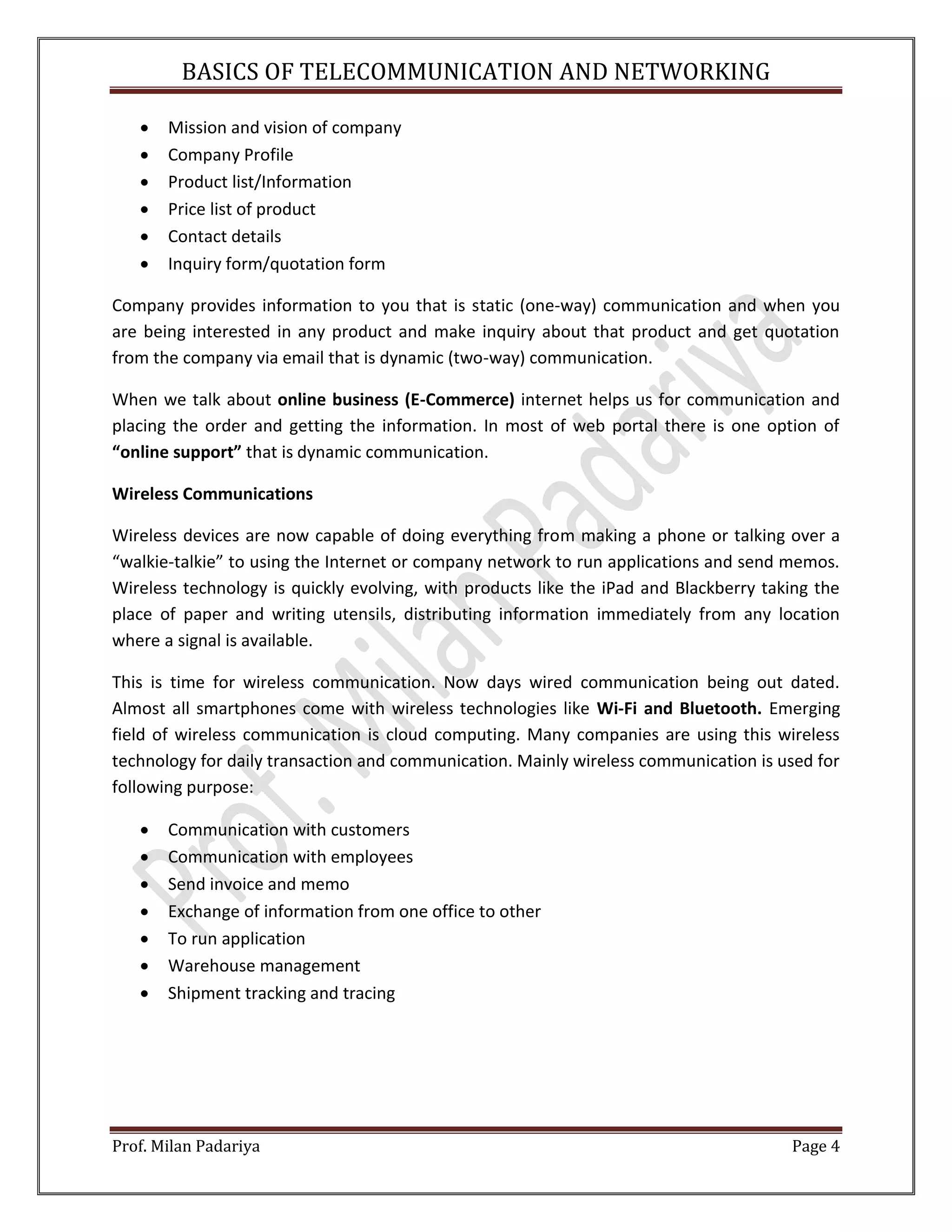 BASICS OF TELECOMMUNICATION AND NETWORKING Prof. Milan Padariya Page 4  Mission and vision of company  Company Profile  Product list/Information  Price list of product  Contact details  Inquiry form/quotation form Company provides information to you that is static (one-way) communication and when you are being interested in any product and make inquiry about that product and get quotation from the company via email that is dynamic (two-way) communication. When we talk about online business (E-Commerce) internet helps us for communication and placing the order and getting the information. In most of web portal there is one option of “online support” that is dynamic communication. Wireless Communications Wireless devices are now capable of doing everything from making a phone or talking over a “walkie-talkie” to using the Internet or company network to run applications and send memos. Wireless technology is quickly evolving, with products like the iPad and Blackberry taking the place of paper and writing utensils, distributing information immediately from any location where a signal is available. This is time for wireless communication. Now days wired communication being out dated. Almost all smartphones come with wireless technologies like Wi-Fi and Bluetooth. Emerging field of wireless communication is cloud computing. Many companies are using this wireless technology for daily transaction and communication. Mainly wireless communication is used for following purpose:  Communication with customers  Communication with employees  Send invoice and memo  Exchange of information from one office to other  To run application  Warehouse management  Shipment tracking and tracing 