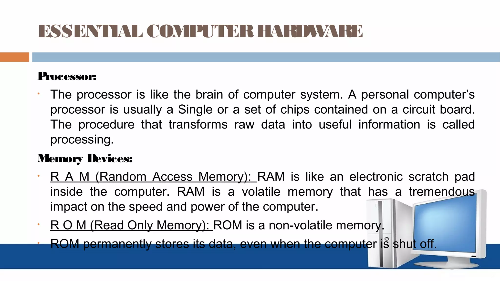 ESSENTIAL COMPUTERHARDWARE
Processor:
• The processor is like the brain of computer system. A personal computer’s
processor is usually a Single or a set of chips contained on a circuit board.
The procedure that transforms raw data into useful information is called
processing.
Memory Devices:
• R A M (Random Access Memory): RAM is like an electronic scratch pad
inside the computer. RAM is a volatile memory that has a tremendous
impact on the speed and power of the computer.
• R O M (Read Only Memory): ROM is a non-volatile memory.
• ROM permanently stores its data, even when the computer is shut off.
 