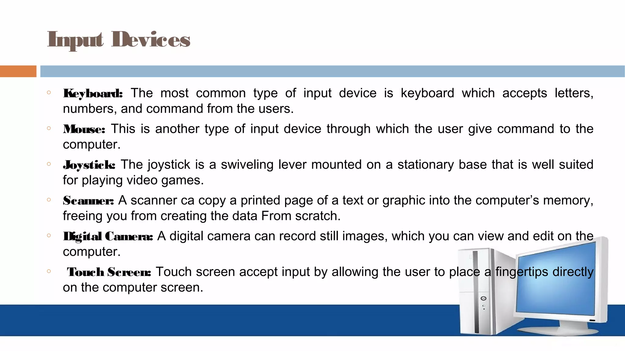 Input Devices
o Keyboard: The most common type of input device is keyboard which accepts letters,
numbers, and command from the users.
o Mouse: This is another type of input device through which the user give command to the
computer.
o Joystick: The joystick is a swiveling lever mounted on a stationary base that is well suited
for playing video games.
o Scanner: A scanner ca copy a printed page of a text or graphic into the computer’s memory,
freeing you from creating the data From scratch.
o Digital Camera: A digital camera can record still images, which you can view and edit on the
computer.
o Touch Screen: Touch screen accept input by allowing the user to place a fingertips directly
on the computer screen.
 