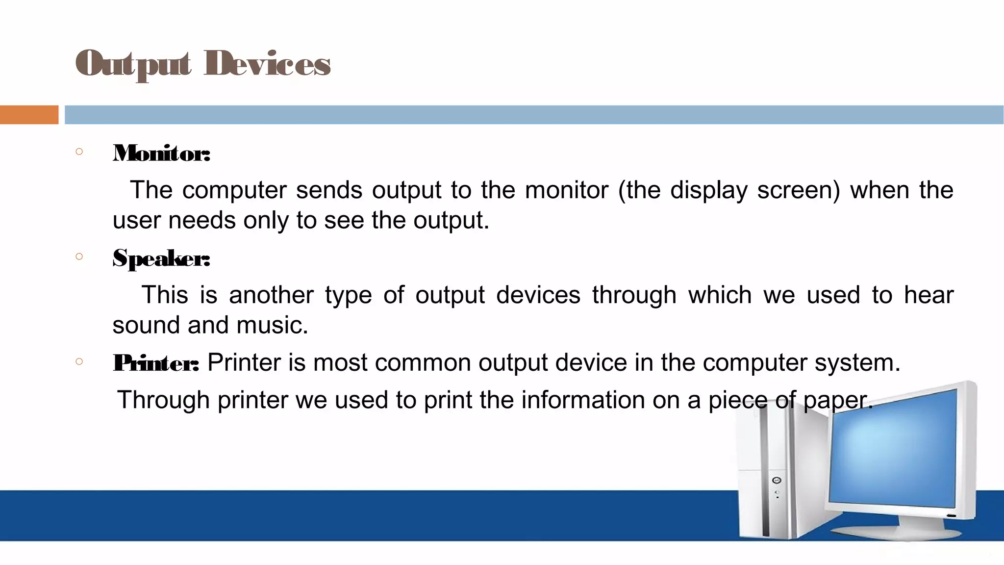 Output Devices
o Monitor:
The computer sends output to the monitor (the display screen) when the
user needs only to see the output.
o Speaker:
This is another type of output devices through which we used to hear
sound and music.
o Printer: Printer is most common output device in the computer system.
Through printer we used to print the information on a piece of paper.
 