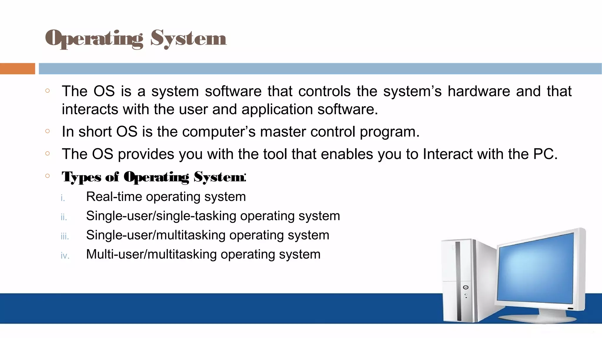 Operating System
o The OS is a system software that controls the system’s hardware and that
interacts with the user and application software.
o In short OS is the computer’s master control program.
o The OS provides you with the tool that enables you to Interact with the PC.
o Types of Operating System:
i. Real-time operating system
ii. Single-user/single-tasking operating system
iii. Single-user/multitasking operating system
iv. Multi-user/multitasking operating system
 