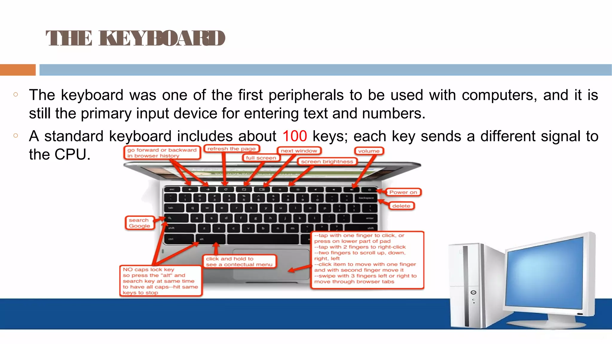 THE KEYBOARD
o The keyboard was one of the first peripherals to be used with computers, and it is
still the primary input device for entering text and numbers.
o A standard keyboard includes about 100 keys; each key sends a different signal to
the CPU.
 