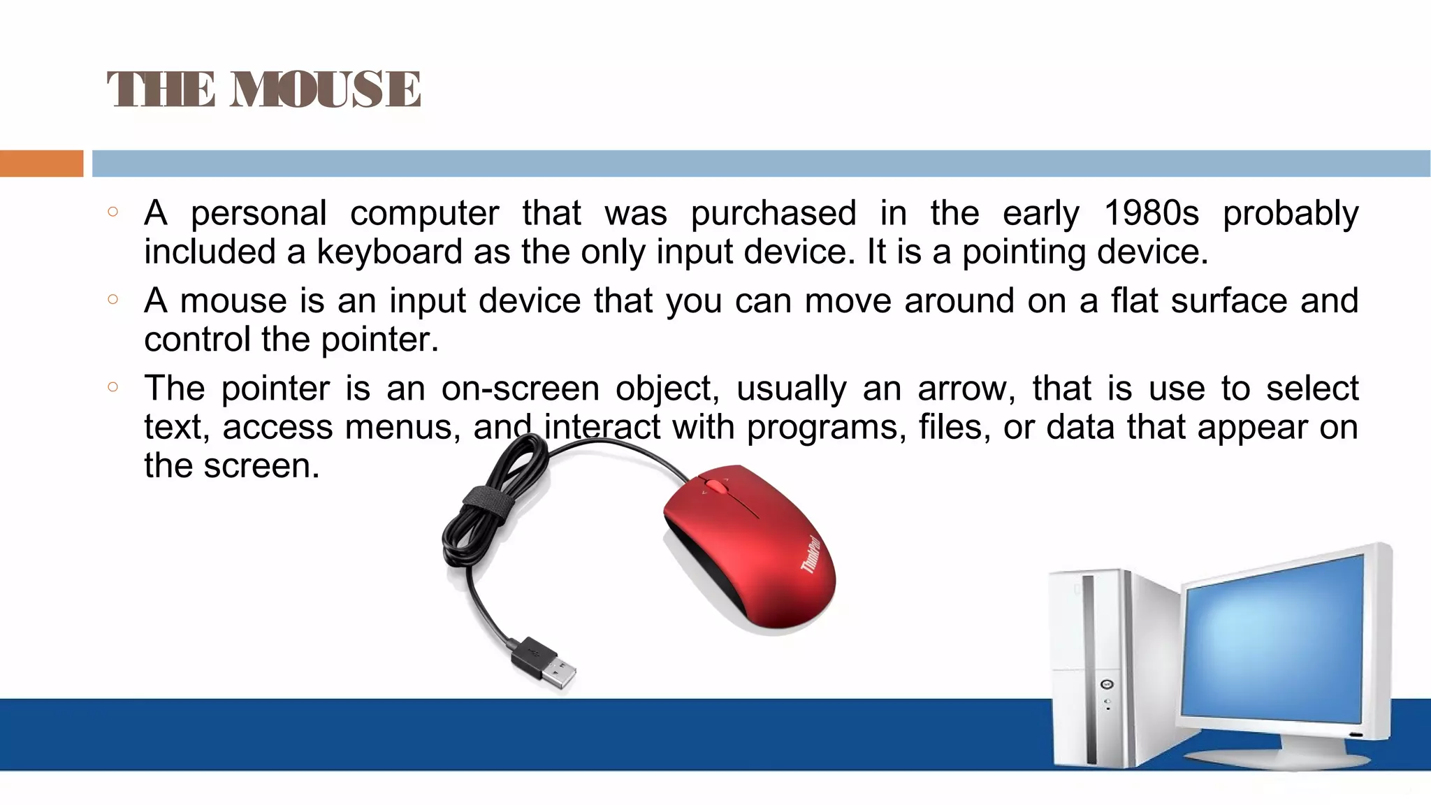THE MOUSE
o A personal computer that was purchased in the early 1980s probably
included a keyboard as the only input device. It is a pointing device.
o A mouse is an input device that you can move around on a flat surface and
control the pointer.
o The pointer is an on-screen object, usually an arrow, that is use to select
text, access menus, and interact with programs, files, or data that appear on
the screen.
 