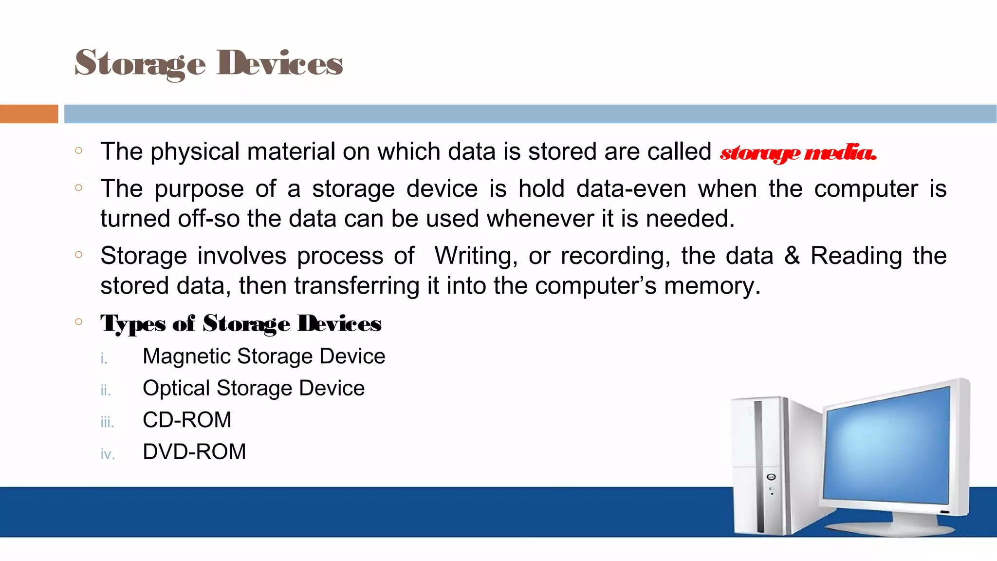 Storage Devices
o The physical material on which data is stored are called storagemedia.
o The purpose of a storage device is hold data-even when the computer is
turned off-so the data can be used whenever it is needed.
o Storage involves process of Writing, or recording, the data & Reading the
stored data, then transferring it into the computer’s memory.
o Types of Storage Devices
i. Magnetic Storage Device
ii. Optical Storage Device
iii. CD-ROM
iv. DVD-ROM
 