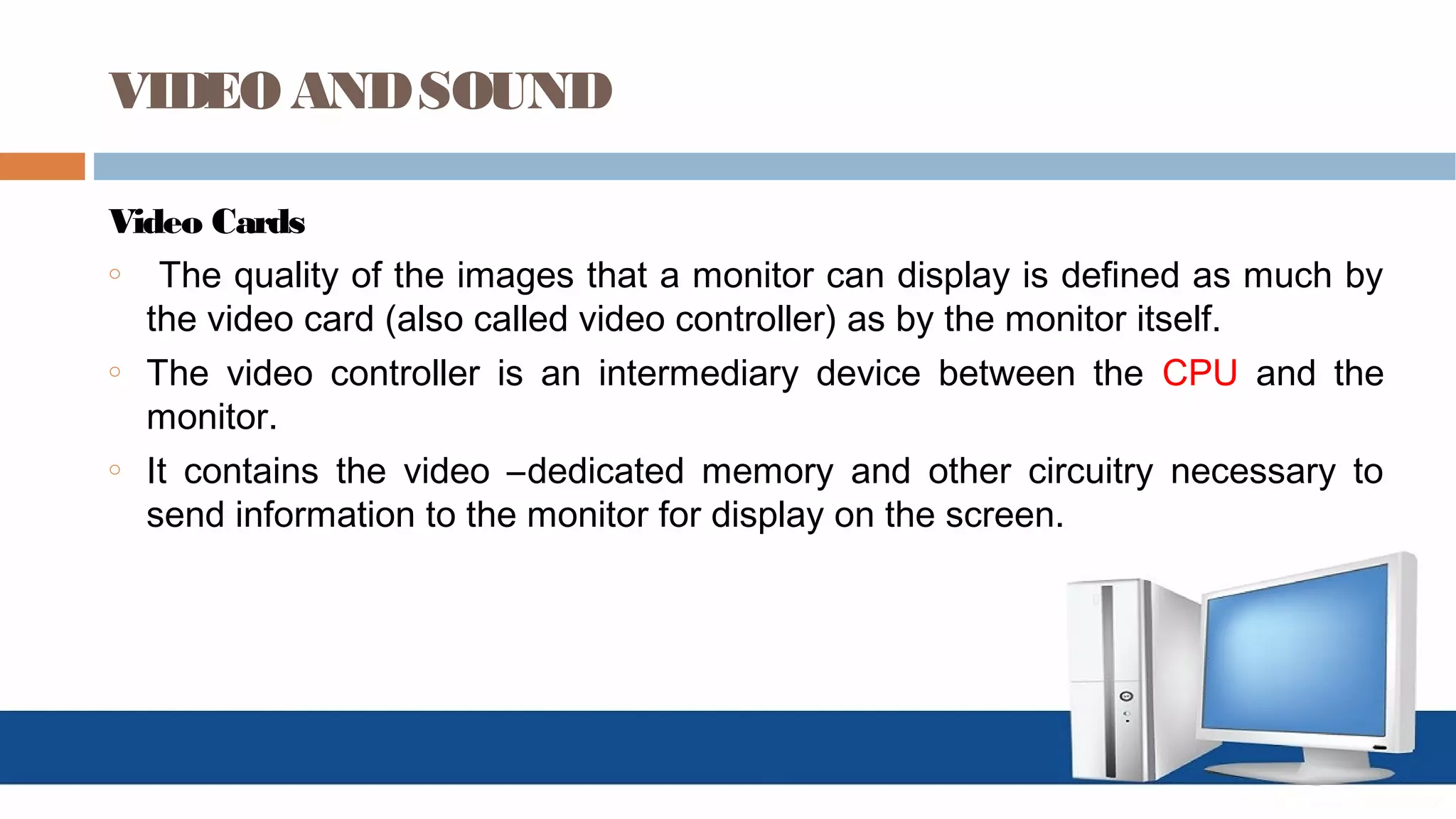 VIDEO ANDSOUND
Video Cards
o The quality of the images that a monitor can display is defined as much by
the video card (also called video controller) as by the monitor itself.
o The video controller is an intermediary device between the CPU and the
monitor.
o It contains the video –dedicated memory and other circuitry necessary to
send information to the monitor for display on the screen.
 