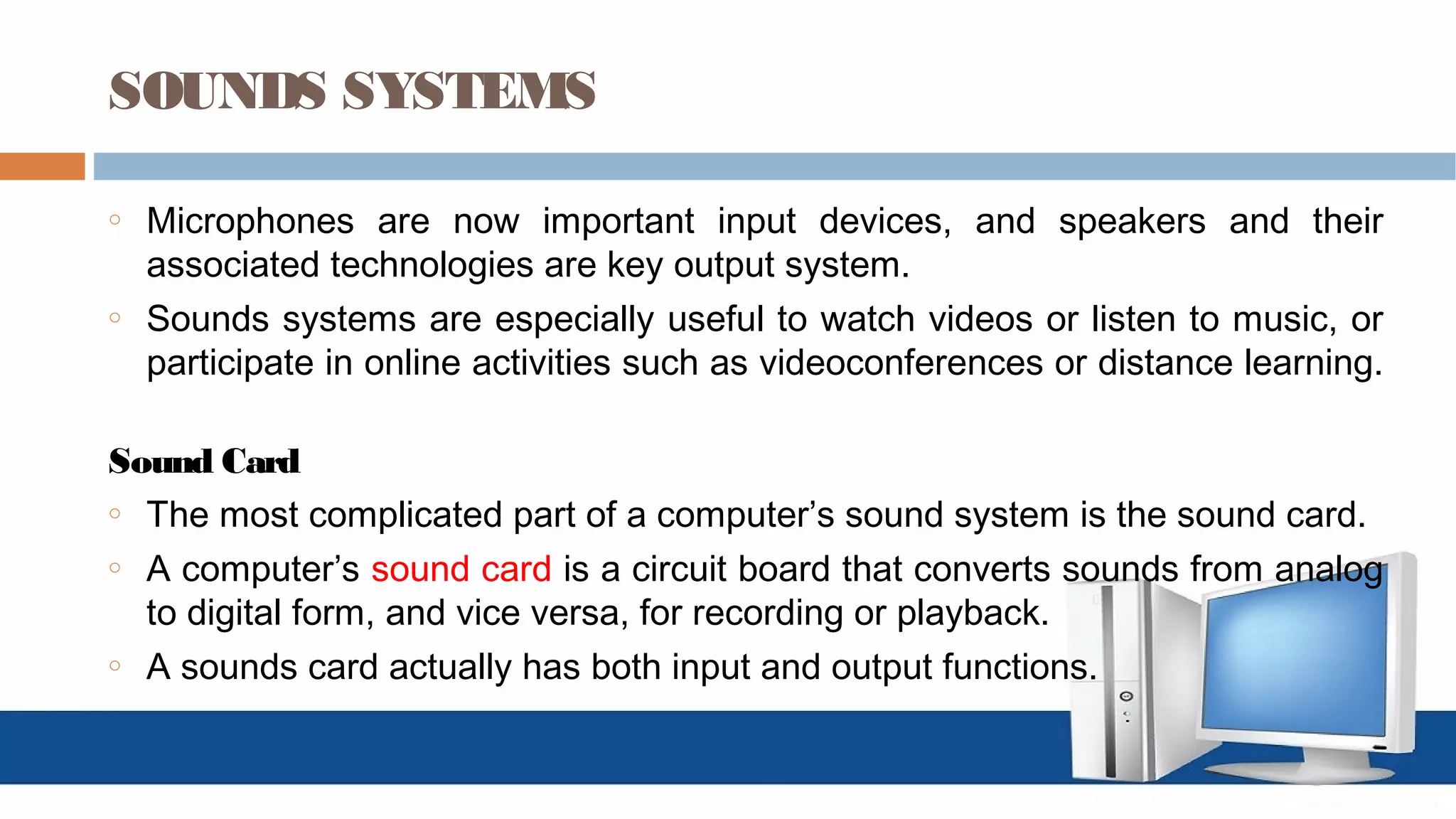 SOUNDS SYSTEMS
o Microphones are now important input devices, and speakers and their
associated technologies are key output system.
o Sounds systems are especially useful to watch videos or listen to music, or
participate in online activities such as videoconferences or distance learning.
Sound Card
o The most complicated part of a computer’s sound system is the sound card.
o A computer’s sound card is a circuit board that converts sounds from analog
to digital form, and vice versa, for recording or playback.
o A sounds card actually has both input and output functions.
 