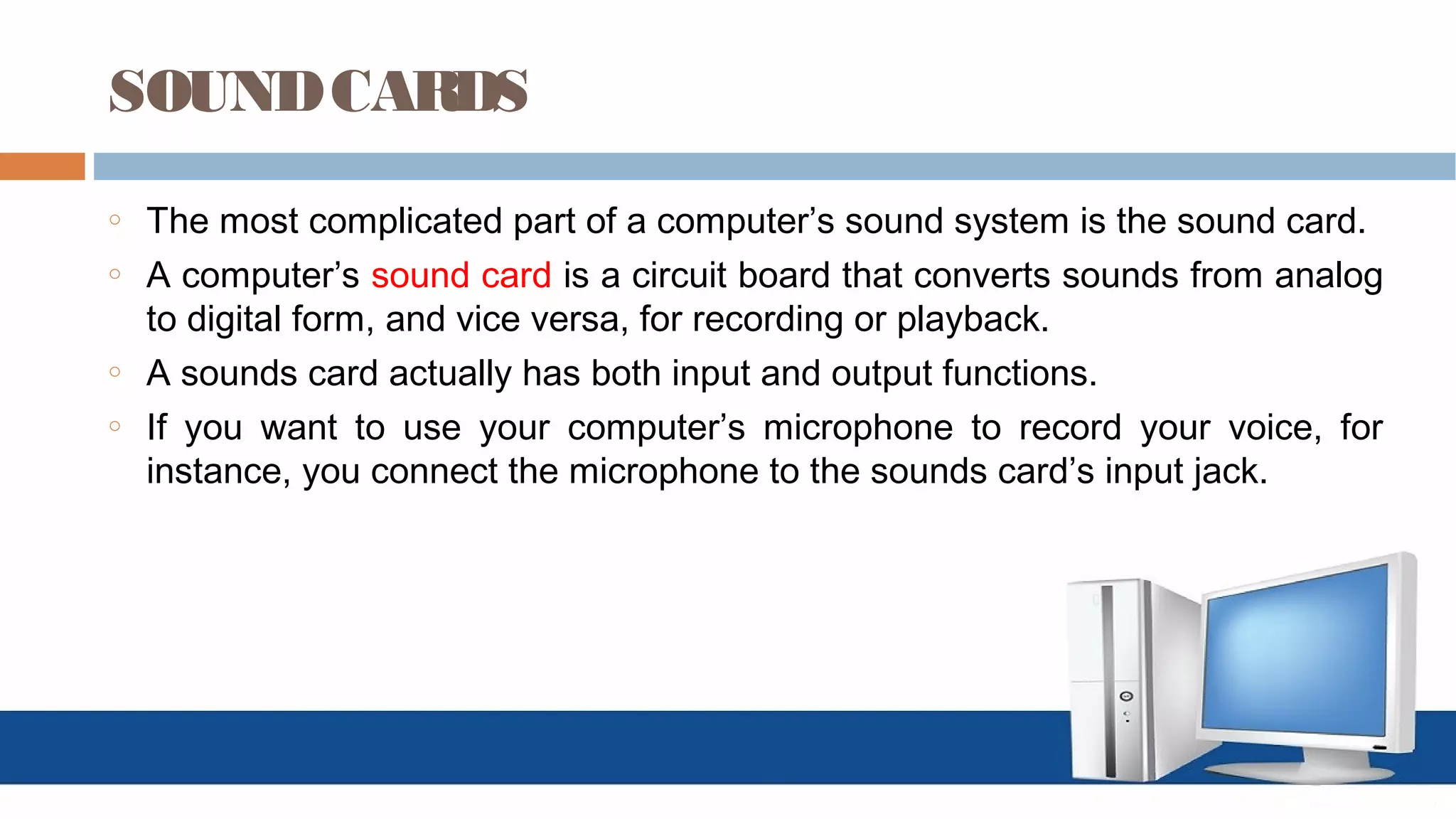 SOUNDCARDS
o The most complicated part of a computer’s sound system is the sound card.
o A computer’s sound card is a circuit board that converts sounds from analog
to digital form, and vice versa, for recording or playback.
o A sounds card actually has both input and output functions.
o If you want to use your computer’s microphone to record your voice, for
instance, you connect the microphone to the sounds card’s input jack.
 