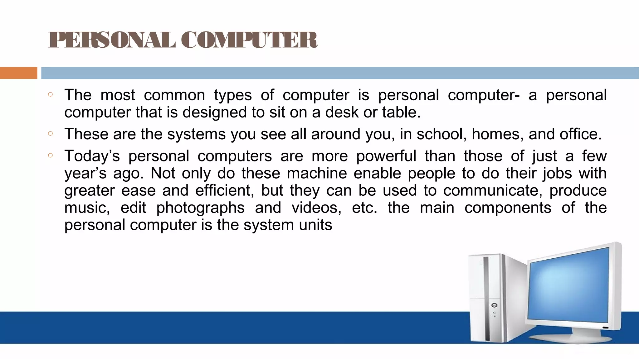 PERSONAL COMPUTER
o The most common types of computer is personal computer- a personal
computer that is designed to sit on a desk or table.
o These are the systems you see all around you, in school, homes, and office.
o Today’s personal computers are more powerful than those of just a few
year’s ago. Not only do these machine enable people to do their jobs with
greater ease and efficient, but they can be used to communicate, produce
music, edit photographs and videos, etc. the main components of the
personal computer is the system units
 