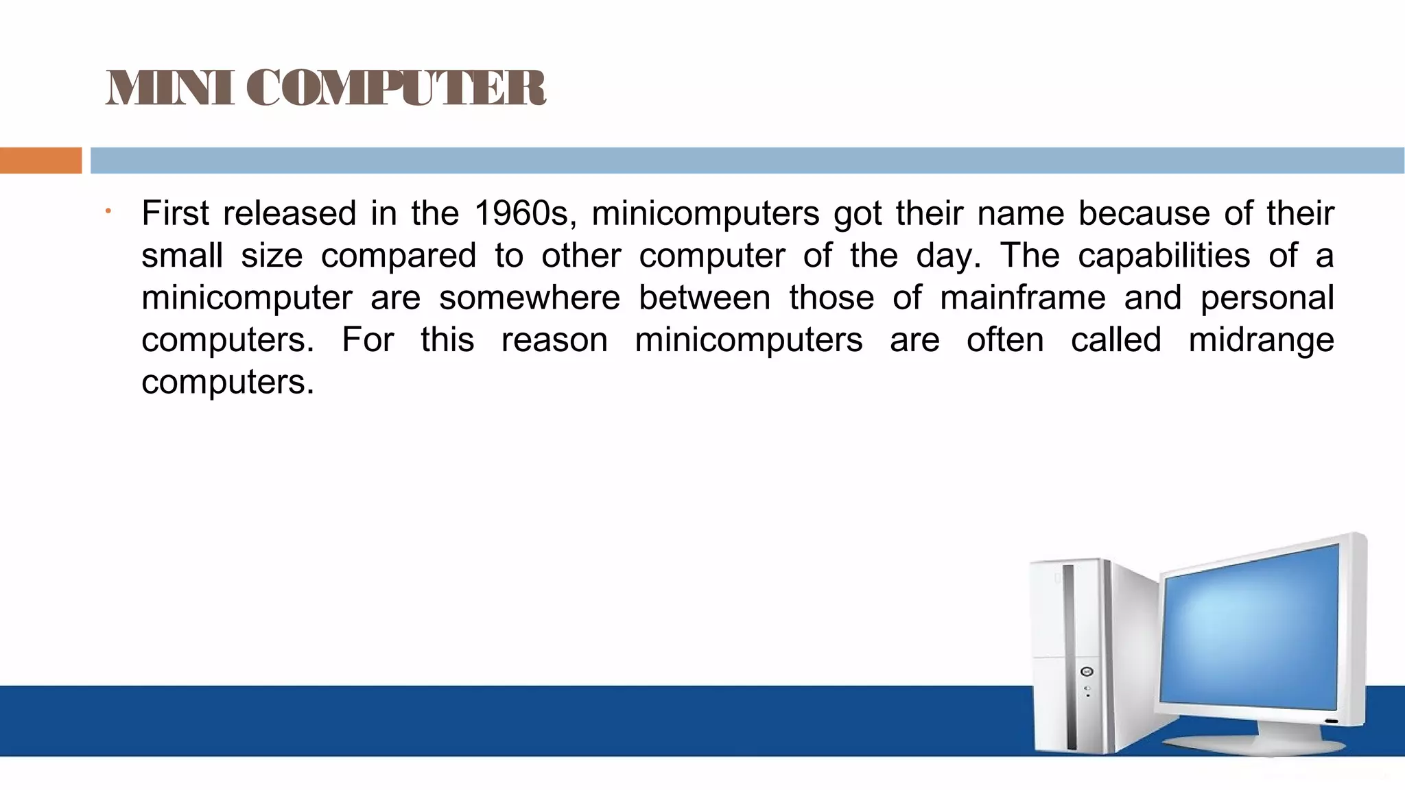 MINI COMPUTER
• First released in the 1960s, minicomputers got their name because of their
small size compared to other computer of the day. The capabilities of a
minicomputer are somewhere between those of mainframe and personal
computers. For this reason minicomputers are often called midrange
computers.
 