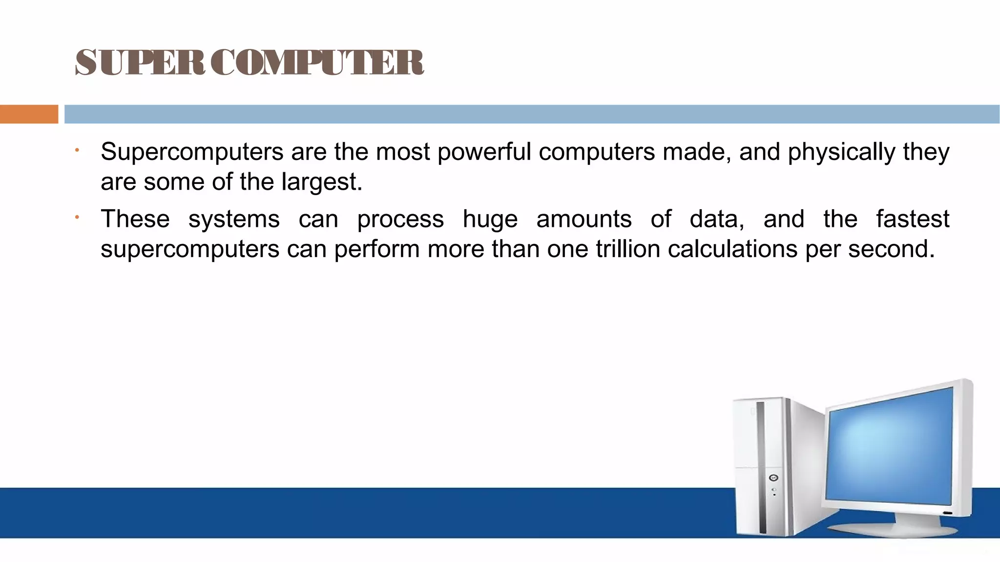 SUPERCOMPUTER
• Supercomputers are the most powerful computers made, and physically they
are some of the largest.
• These systems can process huge amounts of data, and the fastest
supercomputers can perform more than one trillion calculations per second.
 