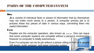 PARTS OF THE COMPUTERSYSTEM
Data
• Data consist of individual facts or pieces of information that by themselves
may not make much sense to a person. A computer primary job is to
process these tiny pieces of data in various ways, converting them into
useful information
Users
• Peoples are the computer operators, also known as use rs. One can argue
that some computer systems are complete without a person’s involvement;
however no computer is totally autonomous.
• Even if a computer can do its job without a person sitting in front of it, people
still design, build, program, and repair computer system
 