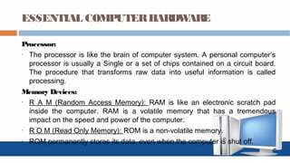 ESSENTIAL COMPUTERHARDWARE
Processor:
• The processor is like the brain of computer system. A personal computer’s
processor is usually a Single or a set of chips contained on a circuit board.
The procedure that transforms raw data into useful information is called
processing.
Memory Devices:
• R A M (Random Access Memory): RAM is like an electronic scratch pad
inside the computer. RAM is a volatile memory that has a tremendous
impact on the speed and power of the computer.
• R O M (Read Only Memory): ROM is a non-volatile memory.
• ROM permanently stores its data, even when the computer is shut off.
 
