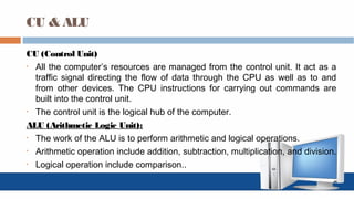 CU & ALU
CU (Control Unit)
• All the computer’s resources are managed from the control unit. It act as a
traffic signal directing the flow of data through the CPU as well as to and
from other devices. The CPU instructions for carrying out commands are
built into the control unit.
• The control unit is the logical hub of the computer.
ALU (Arithmetic Logic Unit):
• The work of the ALU is to perform arithmetic and logical operations.
• Arithmetic operation include addition, subtraction, multiplication, and division.
• Logical operation include comparison..
 