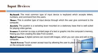 Input Devices
o Keyboard: The most common type of input device is keyboard which accepts letters,
numbers, and command from the users.
o Mouse: This is another type of input device through which the user give command to the
computer.
o Joystick: The joystick is a swiveling lever mounted on a stationary base that is well suited
for playing video games.
o Scanner: A scanner ca copy a printed page of a text or graphic into the computer’s memory,
freeing you from creating the data From scratch.
o Digital Camera: A digital camera can record still images, which you can view and edit on the
computer.
o Touch Screen: Touch screen accept input by allowing the user to place a fingertips directly
on the computer screen.
 