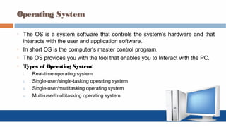 Operating System
o The OS is a system software that controls the system’s hardware and that
interacts with the user and application software.
o In short OS is the computer’s master control program.
o The OS provides you with the tool that enables you to Interact with the PC.
o Types of Operating System:
i. Real-time operating system
ii. Single-user/single-tasking operating system
iii. Single-user/multitasking operating system
iv. Multi-user/multitasking operating system
 