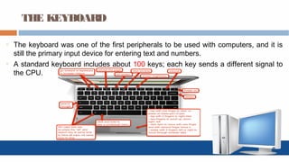 THE KEYBOARD
o The keyboard was one of the first peripherals to be used with computers, and it is
still the primary input device for entering text and numbers.
o A standard keyboard includes about 100 keys; each key sends a different signal to
the CPU.
 