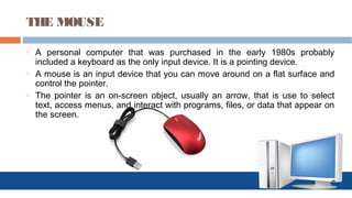 THE MOUSE
o A personal computer that was purchased in the early 1980s probably
included a keyboard as the only input device. It is a pointing device.
o A mouse is an input device that you can move around on a flat surface and
control the pointer.
o The pointer is an on-screen object, usually an arrow, that is use to select
text, access menus, and interact with programs, files, or data that appear on
the screen.
 