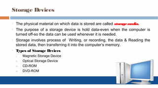Storage Devices
o The physical material on which data is stored are called storagemedia.
o The purpose of a storage device is hold data-even when the computer is
turned off-so the data can be used whenever it is needed.
o Storage involves process of Writing, or recording, the data & Reading the
stored data, then transferring it into the computer’s memory.
o Types of Storage Devices
i. Magnetic Storage Device
ii. Optical Storage Device
iii. CD-ROM
iv. DVD-ROM
 