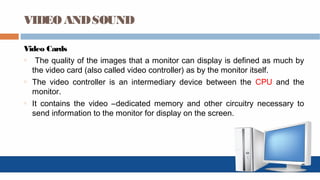 VIDEO ANDSOUND
Video Cards
o The quality of the images that a monitor can display is defined as much by
the video card (also called video controller) as by the monitor itself.
o The video controller is an intermediary device between the CPU and the
monitor.
o It contains the video –dedicated memory and other circuitry necessary to
send information to the monitor for display on the screen.
 