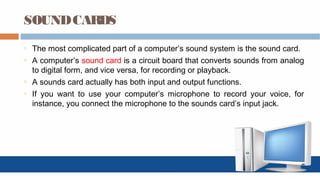 SOUNDCARDS
o The most complicated part of a computer’s sound system is the sound card.
o A computer’s sound card is a circuit board that converts sounds from analog
to digital form, and vice versa, for recording or playback.
o A sounds card actually has both input and output functions.
o If you want to use your computer’s microphone to record your voice, for
instance, you connect the microphone to the sounds card’s input jack.
 