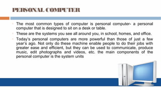 PERSONAL COMPUTER
o The most common types of computer is personal computer- a personal
computer that is designed to sit on a desk or table.
o These are the systems you see all around you, in school, homes, and office.
o Today’s personal computers are more powerful than those of just a few
year’s ago. Not only do these machine enable people to do their jobs with
greater ease and efficient, but they can be used to communicate, produce
music, edit photographs and videos, etc. the main components of the
personal computer is the system units
 