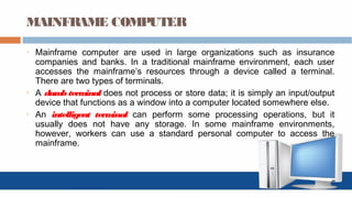 MAINFRAME COMPUTER
o Mainframe computer are used in large organizations such as insurance
companies and banks. In a traditional mainframe environment, each user
accesses the mainframe’s resources through a device called a terminal.
There are two types of terminals.
o A dumb terminal does not process or store data; it is simply an input/output
device that functions as a window into a computer located somewhere else.
o An intelligent terminal can perform some processing operations, but it
usually does not have any storage. In some mainframe environments,
however, workers can use a standard personal computer to access the
mainframe.
 