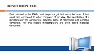 MINI COMPUTER
• First released in the 1960s, minicomputers got their name because of their
small size compared to other computer of the day. The capabilities of a
minicomputer are somewhere between those of mainframe and personal
computers. For this reason minicomputers are often called midrange
computers.
 