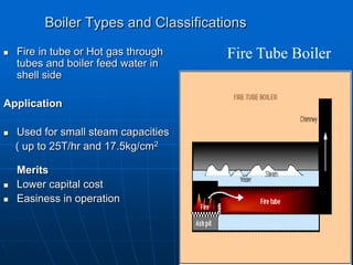 Boiler Types and Classifications
 Fire in tube or Hot gas through
tubes and boiler feed water in
shell side
Application
 Used for small steam capacities
( up to 25T/hr and 17.5kg/cm2
Merits
 Lower capital cost
 Easiness in operation
Fire Tube Boiler
 
