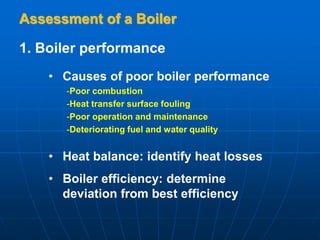 Assessment of a Boiler
1. Boiler performance
• Causes of poor boiler performance
-Poor combustion
-Heat transfer surface fouling
-Poor operation and maintenance
-Deteriorating fuel and water quality
• Heat balance: identify heat losses
• Boiler efficiency: determine
deviation from best efficiency
 