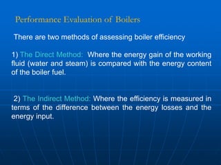 There are two methods of assessing boiler efficiency
1) The Direct Method: Where the energy gain of the working
fluid (water and steam) is compared with the energy content
of the boiler fuel.
2) The Indirect Method: Where the efficiency is measured in
terms of the difference between the energy losses and the
energy input.
Performance Evaluation of Boilers
 