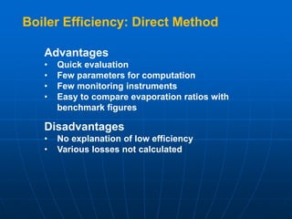 Advantages
• Quick evaluation
• Few parameters for computation
• Few monitoring instruments
• Easy to compare evaporation ratios with
benchmark figures
Disadvantages
• No explanation of low efficiency
• Various losses not calculated
Boiler Efficiency: Direct Method
 