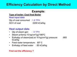 Example:
Type of boiler: Coal fired Boiler
Heat input data
Qty of coal consumed :1.8 TPH
GCV of coal :3200 kCal/kg
Heat output data
• Qty of steam gen : 8 TPH
• Steam pr/temp:10 kg/cm2(g)/1800C
• Enthalpy of steam(sat) at 10 kg/cm2(g) pressure :665
kCal/kg
• Feed water temperature : 850 C
• Enthalpy of feed water : 85 kCal/kg
Find out the efficiency ?
Efficiency Calculation by Direct Method
 