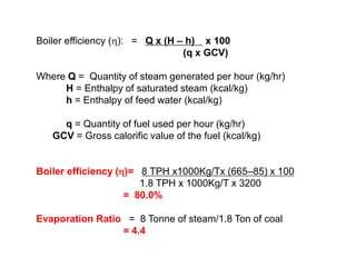 Boiler efficiency (): = Q x (H – h) x 100
(q x GCV)
Where Q = Quantity of steam generated per hour (kg/hr)
H = Enthalpy of saturated steam (kcal/kg)
h = Enthalpy of feed water (kcal/kg)
q = Quantity of fuel used per hour (kg/hr)
GCV = Gross calorific value of the fuel (kcal/kg)
Boiler efficiency ()= 8 TPH x1000Kg/Tx (665–85) x 100
1.8 TPH x 1000Kg/T x 3200
= 80.0%
Evaporation Ratio = 8 Tonne of steam/1.8 Ton of coal
= 4.4
 