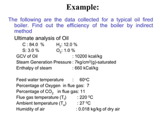 Example:
The following are the data collected for a typical oil fired
boiler. Find out the efficiency of the boiler by indirect
method
Ultimate analysis of Oil
C : 84.0 % H2: 12.0 %
S: 3.0 % O2: 1.0 %
GCV of Oil : 10200 kcal/kg
Steam Generation Pressure : 7kg/cm2(g)-saturated
Enthalpy of steam : 660 kCal/kg
Feed water temperature : 60oC
Percentage of Oxygen in flue gas: 7
Percentage of CO2 in flue gas: 11
Flue gas temperature (Tf) : 220 0C
Ambient temperature (Ta) : 27 0C
Humidity of air : 0.018 kg/kg of dry air
 