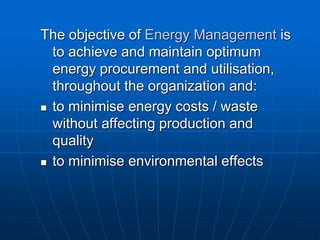 The objective of Energy Management is
to achieve and maintain optimum
energy procurement and utilisation,
throughout the organization and:
 to minimise energy costs / waste
without affecting production and
quality
 to minimise environmental effects
 
