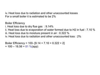 iv. Heat loss due to radiation and other unaccounted losses
For a small boiler it is estimated to be 2%
Boiler Efficiency
i. Heat loss due to dry flue gas : 9.14%
ii. Heat loss due to evaporation of water formed due to H2 in fuel : 7.10 %
iii. Heat loss due to moisture present in air : 0.322 %
iv. Heat loss due to radiation and other unaccounted loss : 2%
Boiler Efficiency = 100- [9.14 + 7.10 + 0.322 + 2]
= 100 – 18.56 = 81 %(app)
 