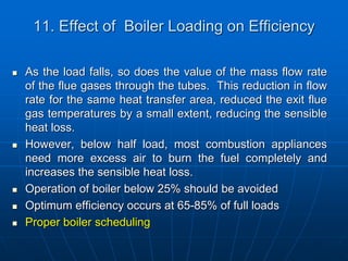 11. Effect of Boiler Loading on Efficiency
 As the load falls, so does the value of the mass flow rate
of the flue gases through the tubes. This reduction in flow
rate for the same heat transfer area, reduced the exit flue
gas temperatures by a small extent, reducing the sensible
heat loss.
 However, below half load, most combustion appliances
need more excess air to burn the fuel completely and
increases the sensible heat loss.
 Operation of boiler below 25% should be avoided
 Optimum efficiency occurs at 65-85% of full loads
 Proper boiler scheduling
 