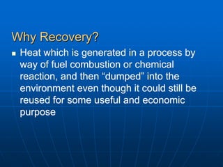 Why Recovery?
 Heat which is generated in a process by
way of fuel combustion or chemical
reaction, and then “dumped” into the
environment even though it could still be
reused for some useful and economic
purpose
 