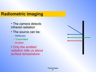 Thermal Imagers
21
Radiometric imaging
• The camera detects
infrared radiation
• The source can be:
– Reflected
– Transmitted
– Emitted
• Only the emitted
radiation tells us about
surface temperature.
 